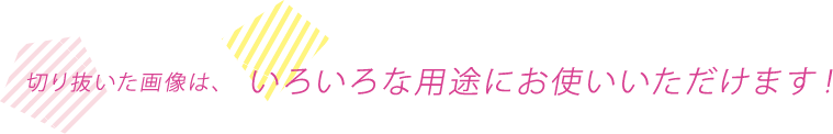 切り抜いた画像は、いろいろな用途にお使いいただけます！