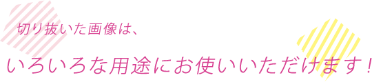 切り抜いた画像は、いろいろな用途にお使いいただけます！