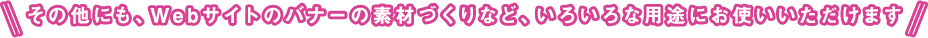 その他にも、Ｗebサイトのバナーの素材づくりなど、いろいろな用途にお使いいただけます