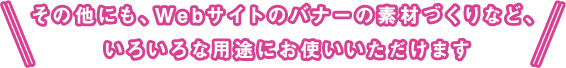 その他にも、Ｗebサイトのバナーの素材づくりなど、いろいろな用途にお使いいただけます